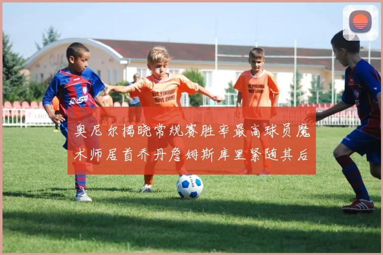 奥尼尔揭晓常规赛胜率最高球员魔术师居首乔丹詹姆斯库里紧随其后
