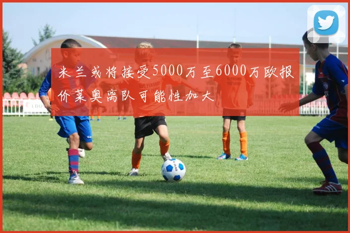 米兰或将接受5000万至6000万欧报价莱奥离队可能性加大