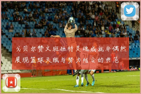 戈贝尔赞文班独特灵魂成就非偶然展现篮球天赋与努力结合的典范
