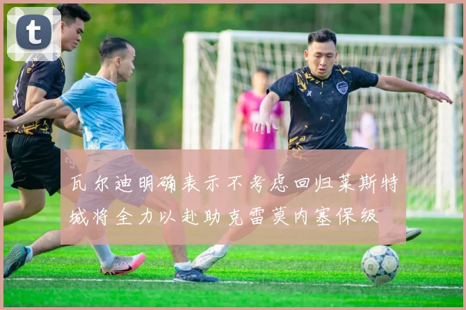 瓦尔迪明确表示不考虑回归莱斯特城将全力以赴助克雷莫内塞保级