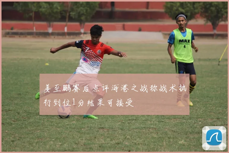 姜至鹏赛后点评海港之战称战术执行到位1分结果可接受